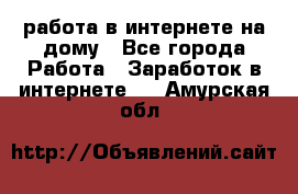 работа в интернете на дому - Все города Работа » Заработок в интернете   . Амурская обл.